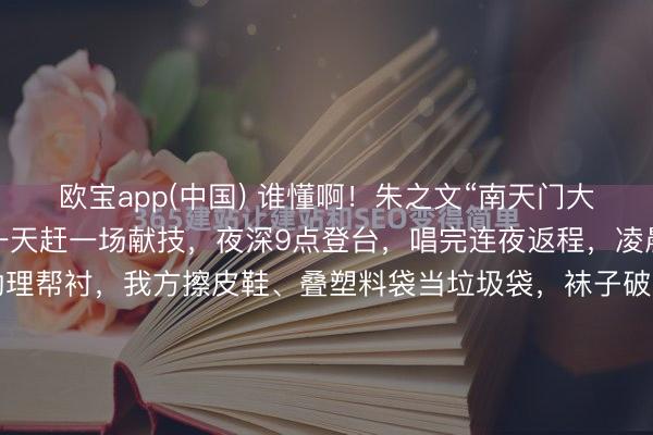 欧宝app(中国) 谁懂啊！朱之文“南天门大将军”翻红后有多拼？一天赶一场献技，夜深9点登台，唱完连夜返程，凌晨1点抵达旅店，莫得助理帮衬，我方擦皮鞋、叠塑料袋当垃圾袋，袜子破洞也不换，却在公益宣传上极端崇敬，说“比赢利寥落念念”，三天五场献技累到喊要保命，却依旧遵循信用，这么的朱之文太好哭了！晚上九点，临...