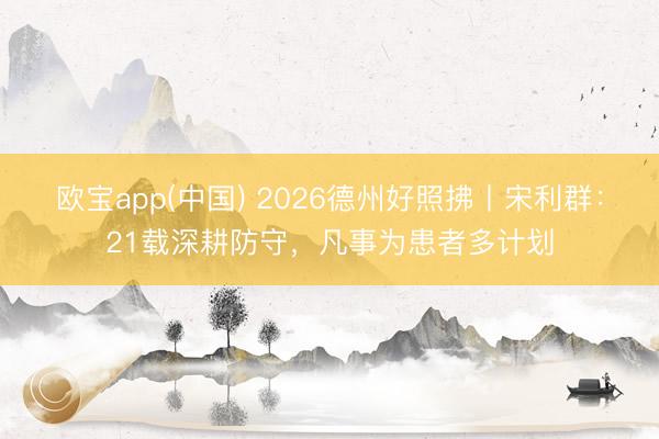 欧宝app(中国) 2026德州好照拂丨宋利群：21载深耕防守，凡事为患者多计划