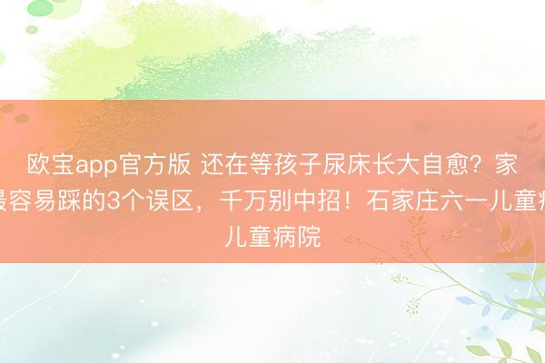 欧宝app官方版 还在等孩子尿床长大自愈？家长最容易踩的3个误区，千万别中招！石家庄六一儿童病院