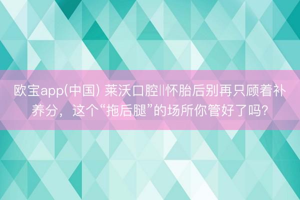 欧宝app(中国) 莱沃口腔‖怀胎后别再只顾着补养分，这个“拖后腿”的场所你管好了吗？