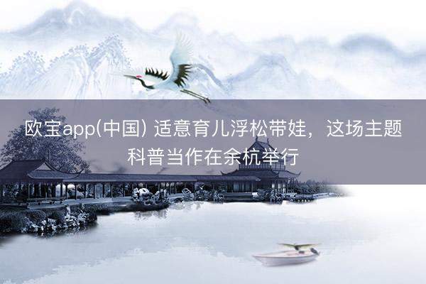 欧宝app(中国) 适意育儿浮松带娃，这场主题科普当作在余杭举行