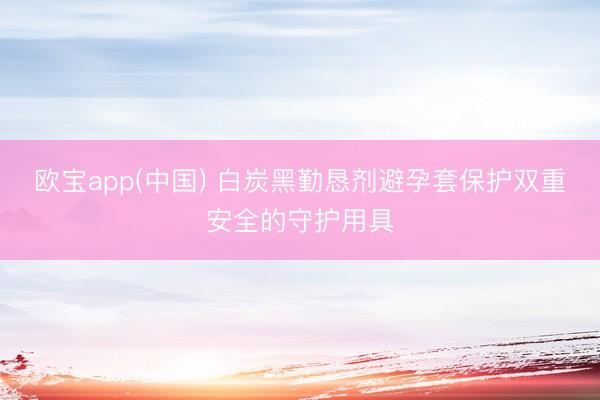 欧宝app(中国) 白炭黑勤恳剂避孕套保护双重安全的守护用具
