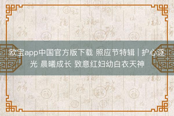 欧宝app中国官方版下载 照应节特辑 | 护心逐光 晨曦成长 致意红妇幼白衣天神