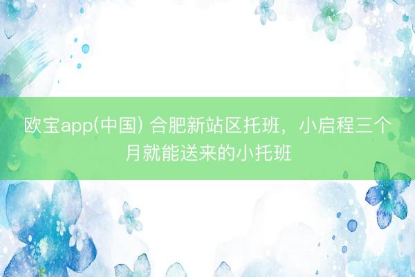 欧宝app(中国) 合肥新站区托班，小启程三个月就能送来的小托班