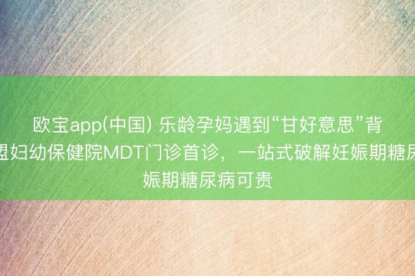 欧宝app(中国) 乐龄孕妈遇到“甘好意思”背负？锡盟妇幼保健院MDT门诊首诊，一站式破解妊娠期糖尿病可贵