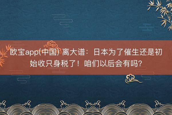 欧宝app(中国) 离大谱：日本为了催生还是初始收只身税了！咱们以后会有吗？