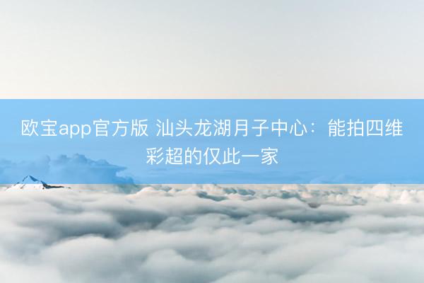 欧宝app官方版 汕头龙湖月子中心：能拍四维彩超的仅此一家