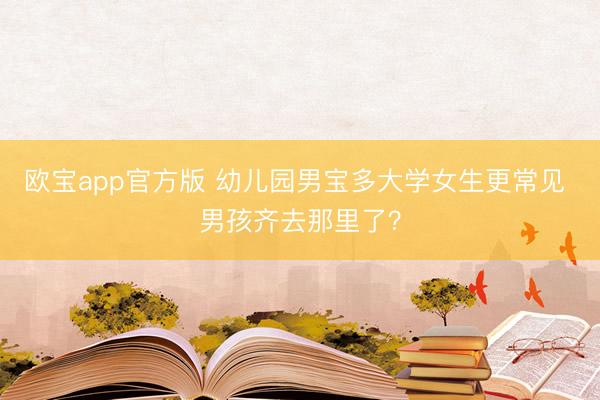 欧宝app官方版 幼儿园男宝多大学女生更常见 男孩齐去那里了？