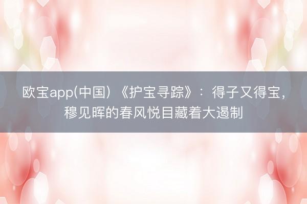 欧宝app(中国) 《护宝寻踪》：得子又得宝，穆见晖的春风悦目藏着大遏制