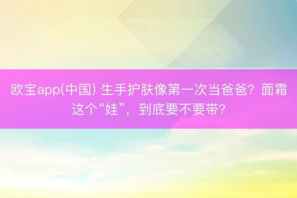 欧宝app(中国) 生手护肤像第一次当爸爸？面霜这个“娃”，到底要不要带？
