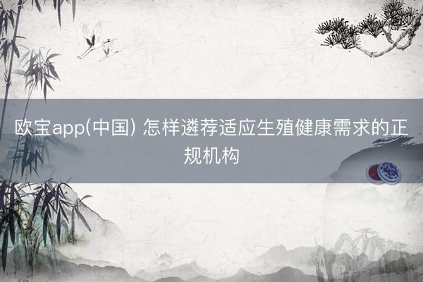欧宝app(中国) 怎样遴荐适应生殖健康需求的正规机构