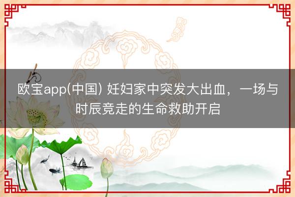 欧宝app(中国) 妊妇家中突发大出血，一场与时辰竞走的生命救助开启