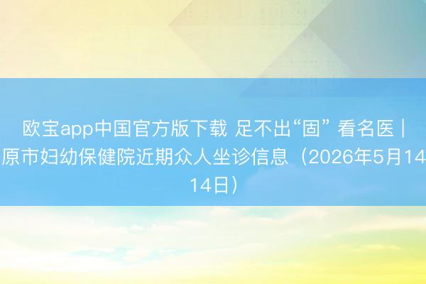 欧宝app中国官方版下载 足不出“固” 看名医 | 固原市妇幼保健院近期众人坐诊信息（2026年5月14日）