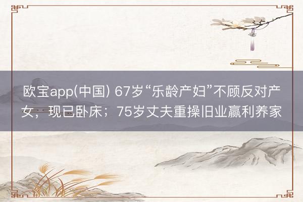 欧宝app(中国) 67岁“乐龄产妇”不顾反对产女，现已卧床；75岁丈夫重操旧业赢利养家