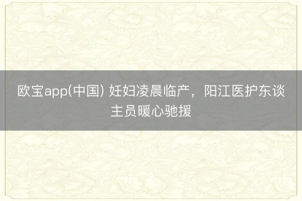 欧宝app(中国) 妊妇凌晨临产，阳江医护东谈主员暖心驰援