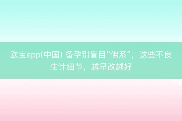 欧宝app(中国) 备孕别盲目“佛系”，这些不良生计细节，越早改越好