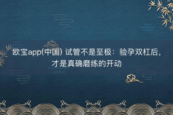 欧宝app(中国) 试管不是至极：验孕双杠后，才是真确磨练的开动