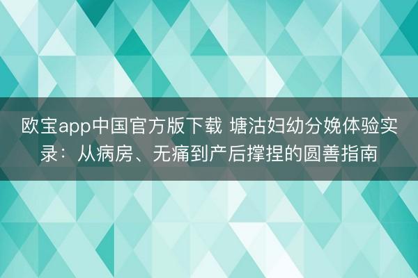 欧宝app中国官方版下载 塘沽妇幼分娩体验实录：从病房、无痛到产后撑捏的圆善指南