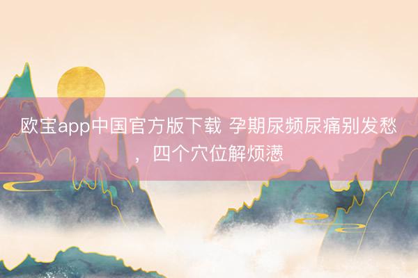 欧宝app中国官方版下载 孕期尿频尿痛别发愁，四个穴位解烦懑