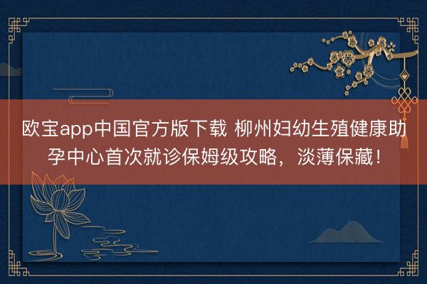 欧宝app中国官方版下载 柳州妇幼生殖健康助孕中心首次就诊保姆级攻略，淡薄保藏！