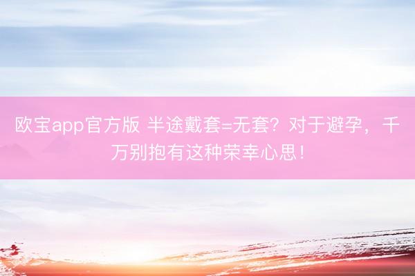 欧宝app官方版 半途戴套=无套？对于避孕，千万别抱有这种荣幸心思！