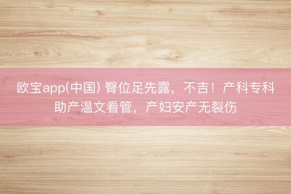 欧宝app(中国) 臀位足先露，不吉！产科专科助产温文看管，产妇安产无裂伤