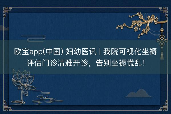 欧宝app(中国) 妇幼医讯 | 我院可视化坐褥评估门诊清雅开诊，告别坐褥慌乱！