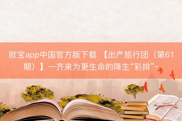 欧宝app中国官方版下载 【出产旅行团（第61期）】一齐来为更生命的降生“彩排”~