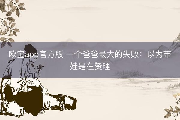欧宝app官方版 一个爸爸最大的失败：以为带娃是在赞理