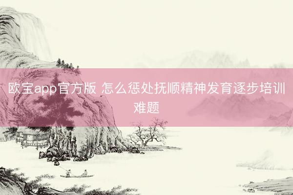欧宝app官方版 怎么惩处抚顺精神发育逐步培训难题