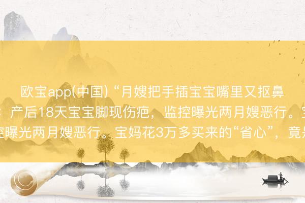 欧宝app(中国) “月嫂把手插宝宝嘴里又抠鼻子！”月子中心被曝丑闻：产后18天宝宝脚现伤疤，监控曝光两月嫂恶行。宝妈花3万多买来的“省心”，竟是恶梦