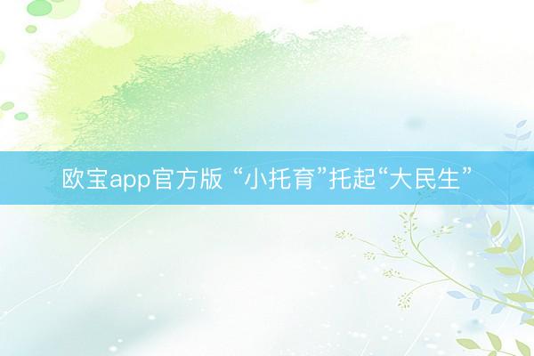 欧宝app官方版 “小托育”托起“大民生”