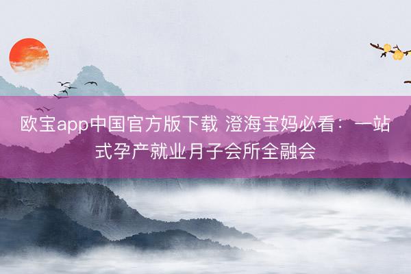 欧宝app中国官方版下载 澄海宝妈必看：一站式孕产就业月子会所全融会