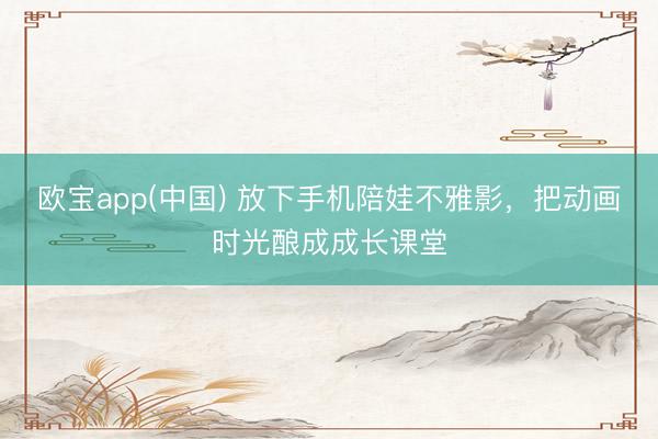欧宝app(中国) 放下手机陪娃不雅影，把动画时光酿成成长课堂