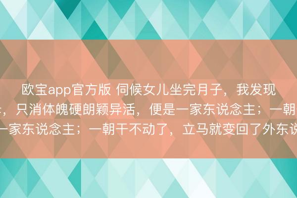 欧宝app官方版 伺候女儿坐完月子，我发现一个潜规则：好多岳母，只消体魄硬朗颖异活，便是一家东说念主；一朝干不动了，立马就变回了外东说念主