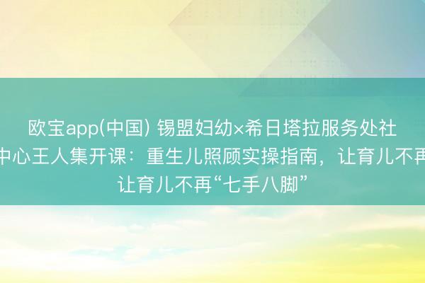 欧宝app(中国) 锡盟妇幼×希日塔拉服务处社区卫生服务中心王人集开课：重生儿照顾实操指南，让育儿不再“七手八脚”