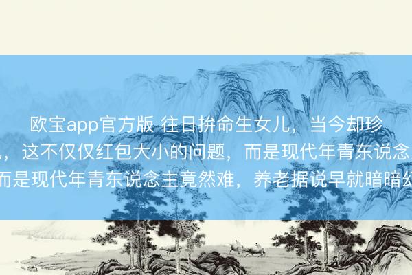 欧宝app官方版 往日拚命生女儿，当今却珍视别东说念主家的女儿，这不仅仅红包大小的问题，而是现代年青东说念主竟然难，养老据说早就暗暗幻灭了