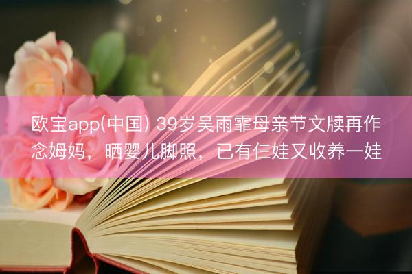 欧宝app(中国) 39岁吴雨霏母亲节文牍再作念姆妈，晒婴儿脚照，已有仨娃又收养一娃