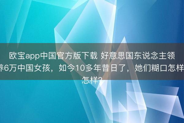 欧宝app中国官方版下载 好意思国东说念主领养6万中国女孩，如今10多年昔日了，她们糊口怎样？