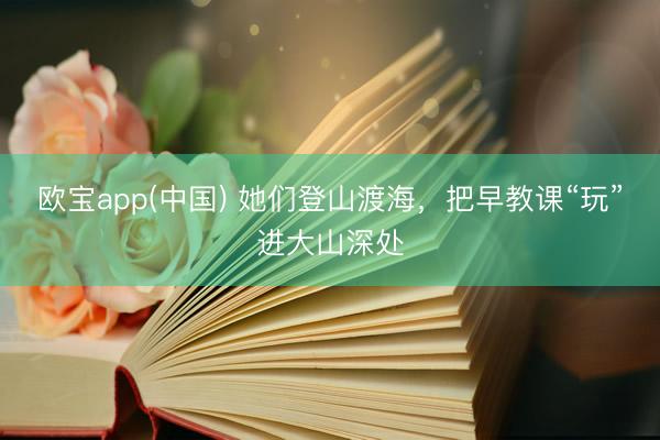 欧宝app(中国) 她们登山渡海，把早教课“玩”进大山深处