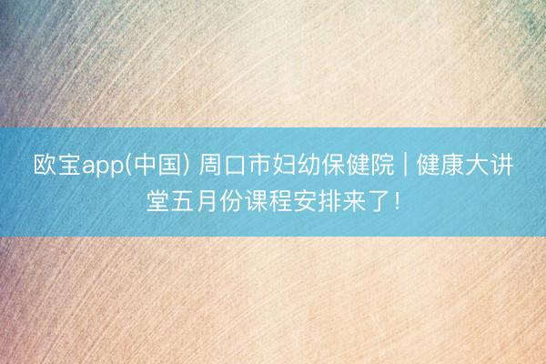 欧宝app(中国) 周口市妇幼保健院 | 健康大讲堂五月份课程安排来了！