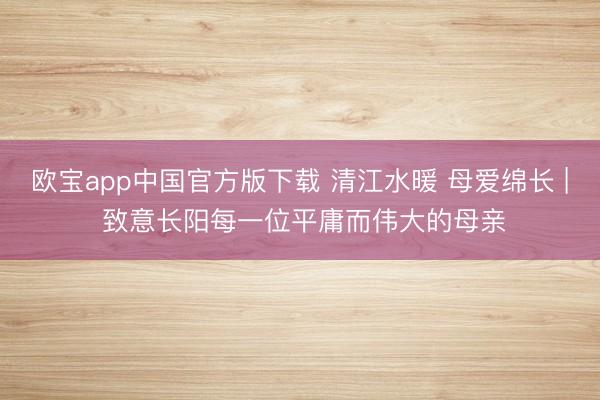 欧宝app中国官方版下载 清江水暖 母爱绵长 | 致意长阳每一位平庸而伟大的母亲