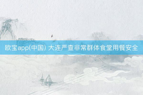 欧宝app(中国) 大连严查非常群体食堂用餐安全