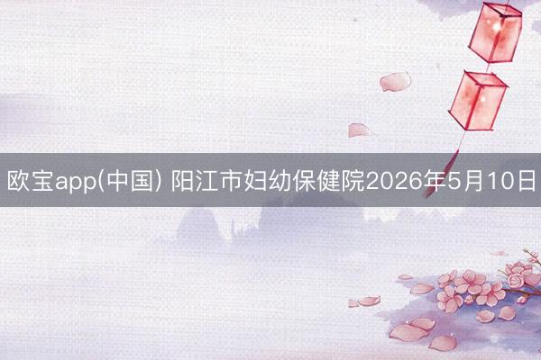 欧宝app(中国) 阳江市妇幼保健院2026年5月10日