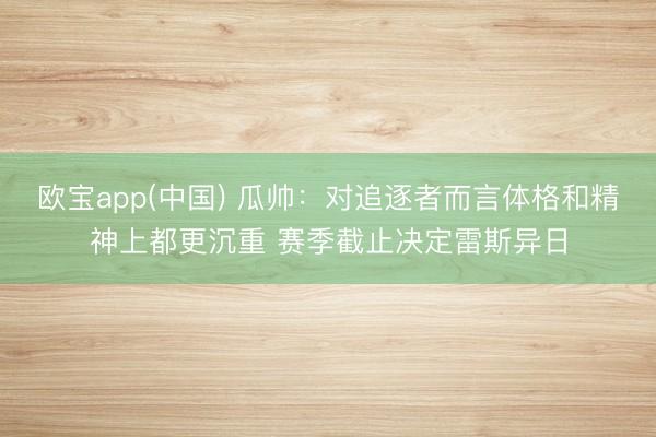 欧宝app(中国) 瓜帅：对追逐者而言体格和精神上都更沉重 赛季截止决定雷斯异日