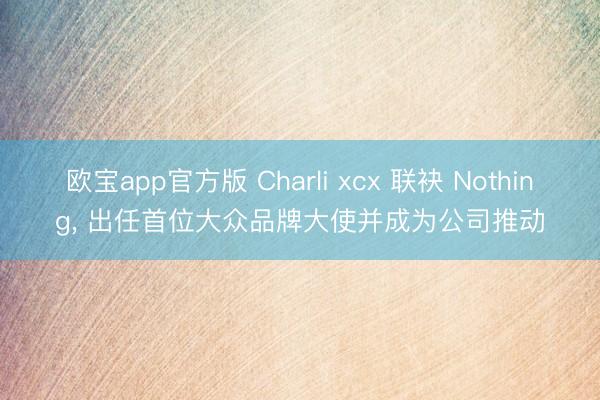 欧宝app官方版 Charli xcx 联袂 Nothing， 出任首位大众品牌大使并成为公司推动