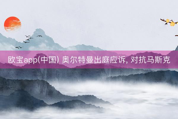 欧宝app(中国) 奥尔特曼出庭应诉， 对抗马斯克
