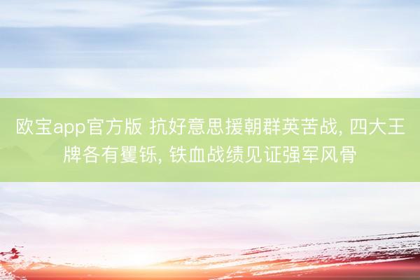 欧宝app官方版 抗好意思援朝群英苦战， 四大王牌各有矍铄， 铁血战绩见证强军风骨