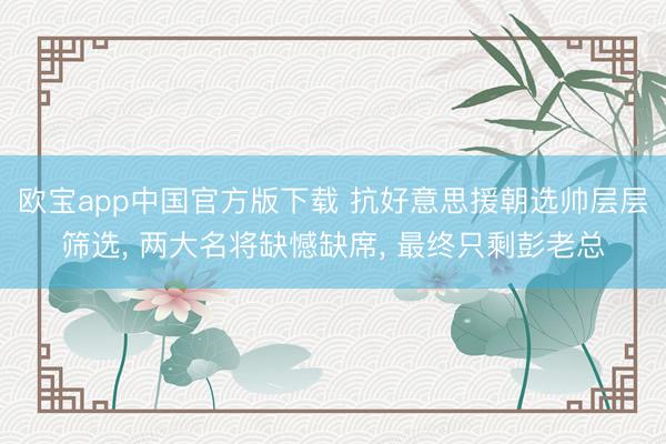 欧宝app中国官方版下载 抗好意思援朝选帅层层筛选， 两大名将缺憾缺席， 最终只剩彭老总