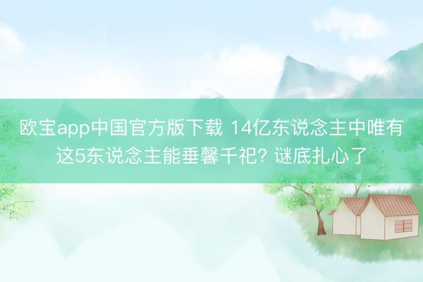 欧宝app中国官方版下载 14亿东说念主中唯有这5东说念主能垂馨千祀? 谜底扎心了